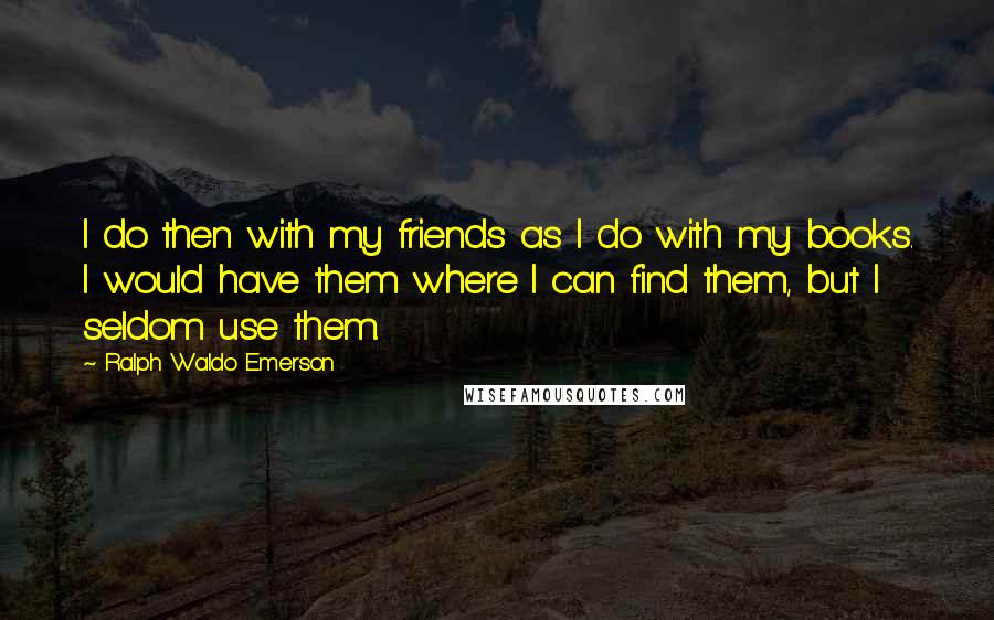 Ralph Waldo Emerson Quotes: I do then with my friends as I do with my books. I would have them where I can find them, but I seldom use them.