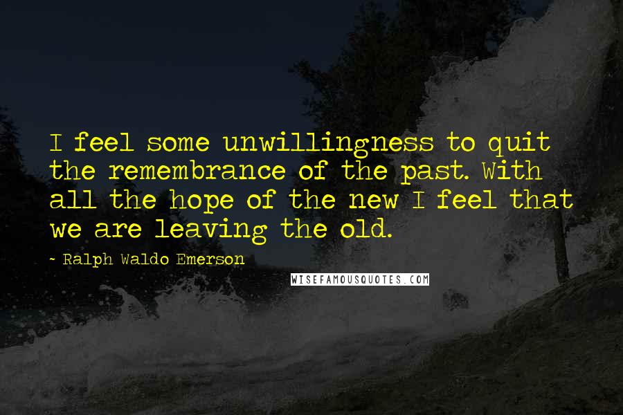 Ralph Waldo Emerson Quotes: I feel some unwillingness to quit the remembrance of the past. With all the hope of the new I feel that we are leaving the old.