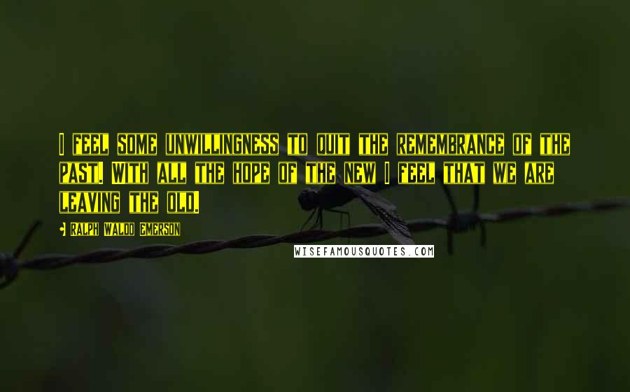 Ralph Waldo Emerson Quotes: I feel some unwillingness to quit the remembrance of the past. With all the hope of the new I feel that we are leaving the old.