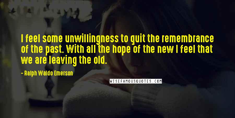 Ralph Waldo Emerson Quotes: I feel some unwillingness to quit the remembrance of the past. With all the hope of the new I feel that we are leaving the old.