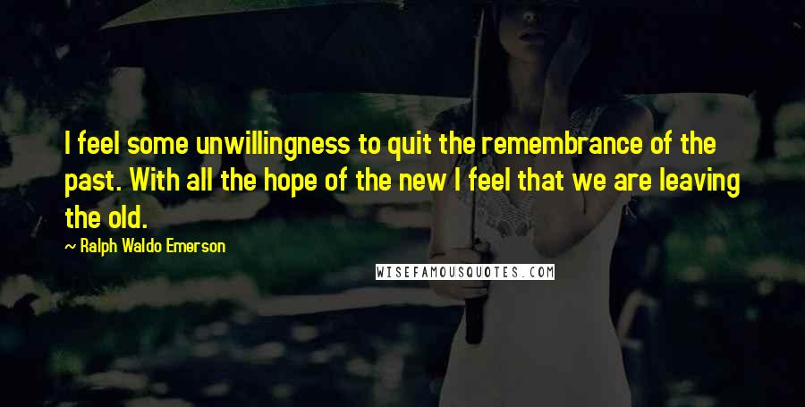 Ralph Waldo Emerson Quotes: I feel some unwillingness to quit the remembrance of the past. With all the hope of the new I feel that we are leaving the old.