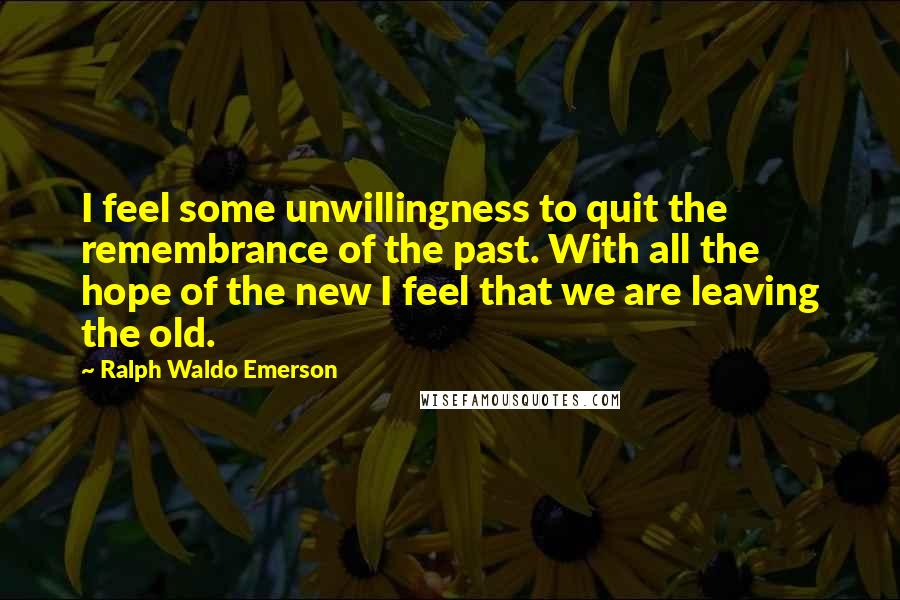 Ralph Waldo Emerson Quotes: I feel some unwillingness to quit the remembrance of the past. With all the hope of the new I feel that we are leaving the old.