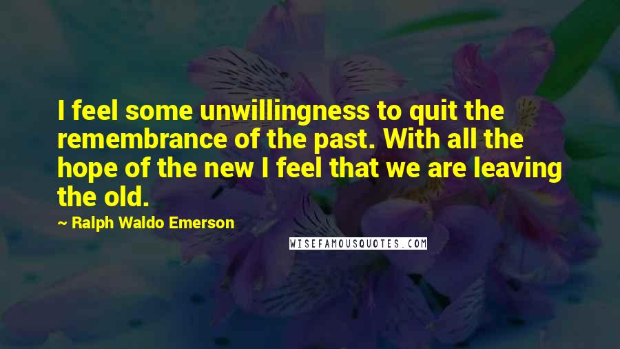 Ralph Waldo Emerson Quotes: I feel some unwillingness to quit the remembrance of the past. With all the hope of the new I feel that we are leaving the old.