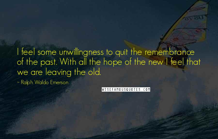 Ralph Waldo Emerson Quotes: I feel some unwillingness to quit the remembrance of the past. With all the hope of the new I feel that we are leaving the old.