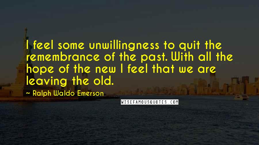 Ralph Waldo Emerson Quotes: I feel some unwillingness to quit the remembrance of the past. With all the hope of the new I feel that we are leaving the old.