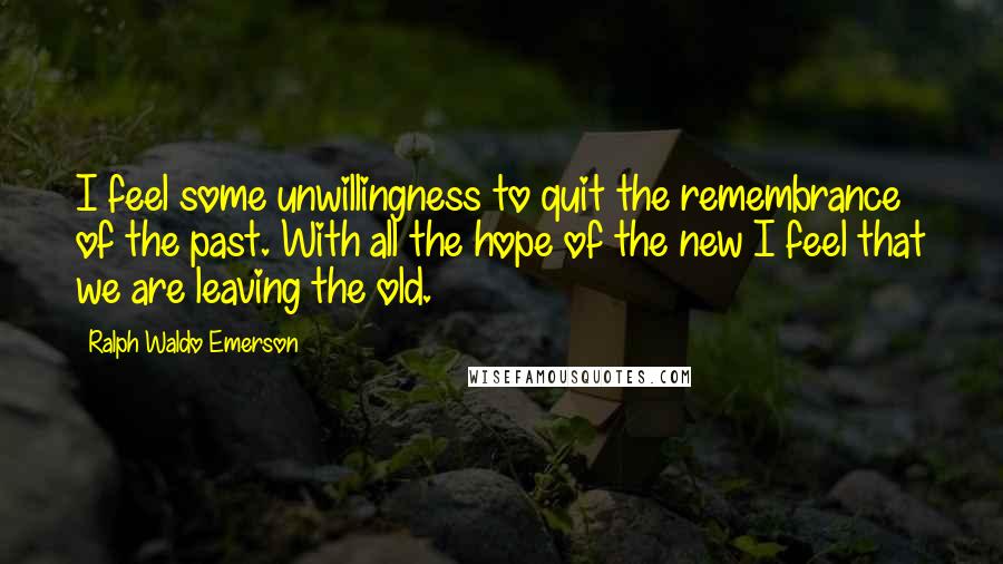 Ralph Waldo Emerson Quotes: I feel some unwillingness to quit the remembrance of the past. With all the hope of the new I feel that we are leaving the old.