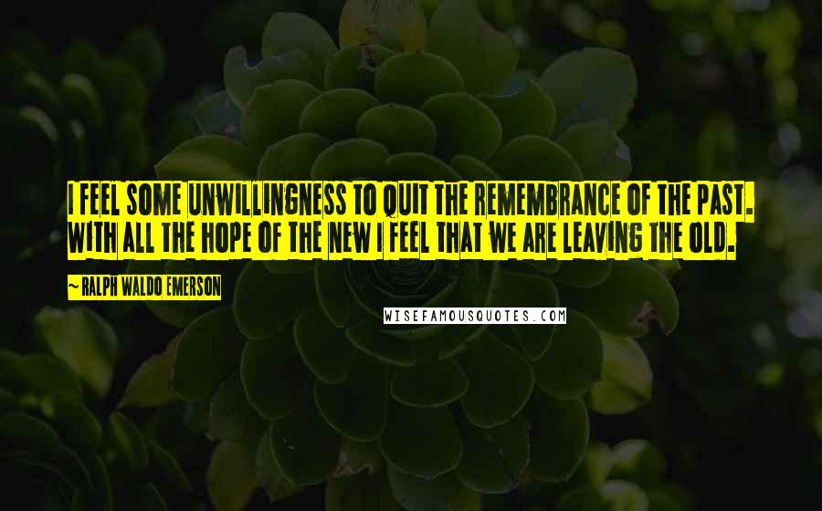 Ralph Waldo Emerson Quotes: I feel some unwillingness to quit the remembrance of the past. With all the hope of the new I feel that we are leaving the old.