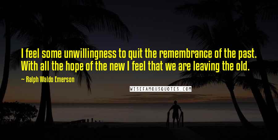 Ralph Waldo Emerson Quotes: I feel some unwillingness to quit the remembrance of the past. With all the hope of the new I feel that we are leaving the old.