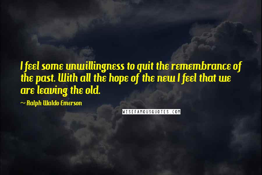 Ralph Waldo Emerson Quotes: I feel some unwillingness to quit the remembrance of the past. With all the hope of the new I feel that we are leaving the old.