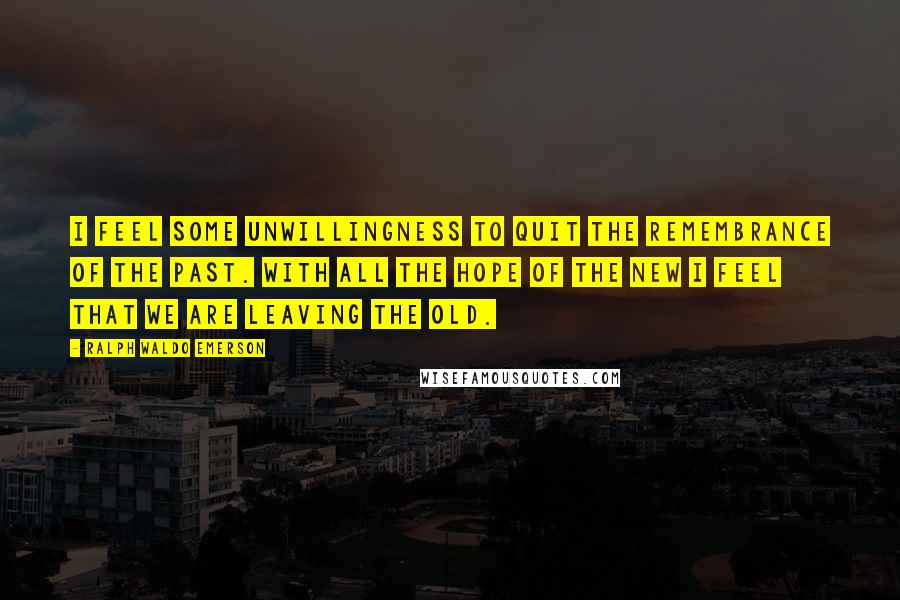 Ralph Waldo Emerson Quotes: I feel some unwillingness to quit the remembrance of the past. With all the hope of the new I feel that we are leaving the old.