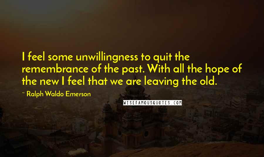 Ralph Waldo Emerson Quotes: I feel some unwillingness to quit the remembrance of the past. With all the hope of the new I feel that we are leaving the old.