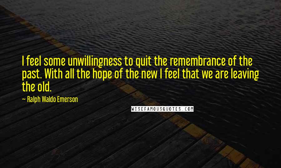 Ralph Waldo Emerson Quotes: I feel some unwillingness to quit the remembrance of the past. With all the hope of the new I feel that we are leaving the old.