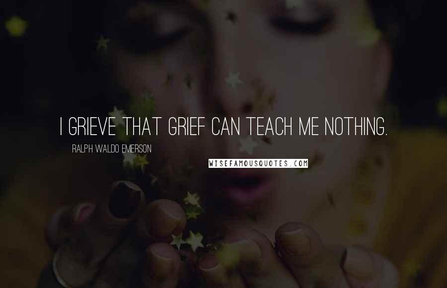 Ralph Waldo Emerson Quotes: I grieve that grief can teach me nothing.