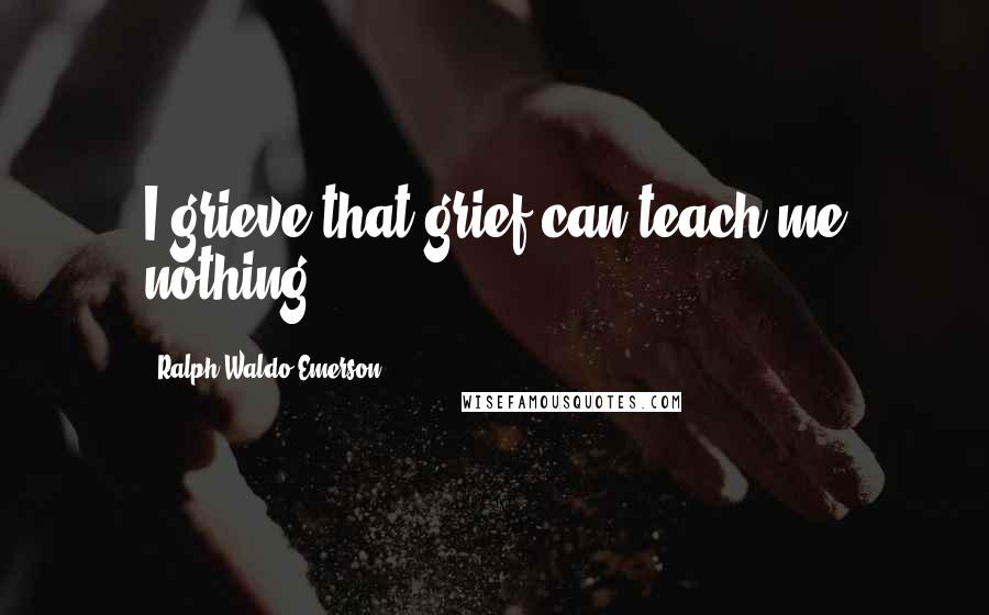 Ralph Waldo Emerson Quotes: I grieve that grief can teach me nothing.