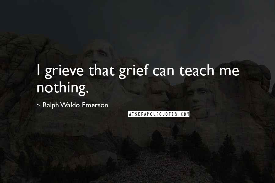 Ralph Waldo Emerson Quotes: I grieve that grief can teach me nothing.