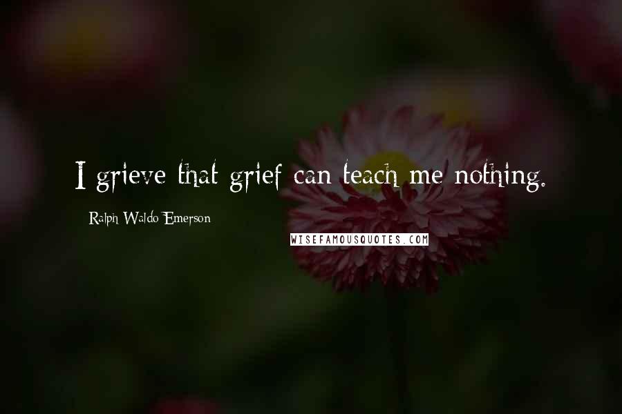 Ralph Waldo Emerson Quotes: I grieve that grief can teach me nothing.