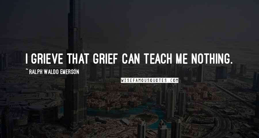 Ralph Waldo Emerson Quotes: I grieve that grief can teach me nothing.