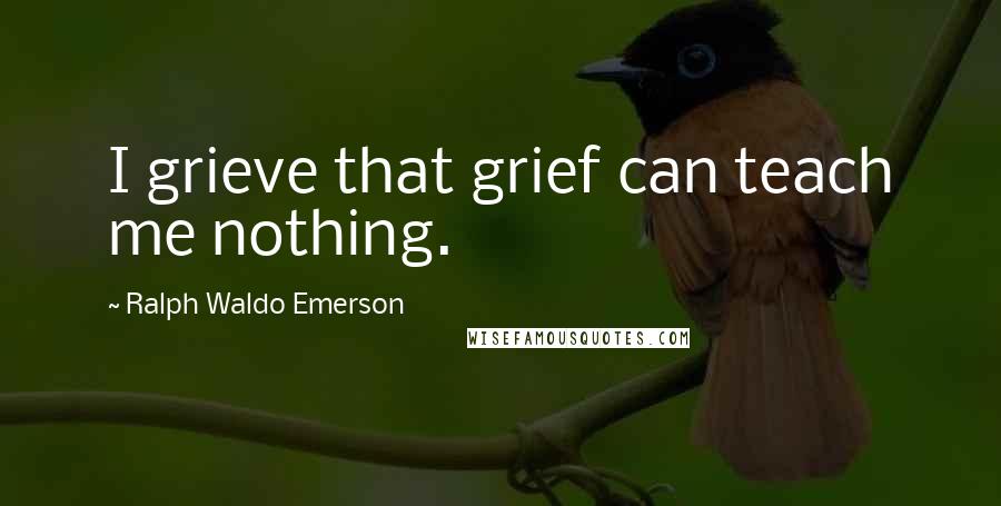 Ralph Waldo Emerson Quotes: I grieve that grief can teach me nothing.