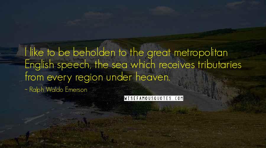 Ralph Waldo Emerson Quotes: I like to be beholden to the great metropolitan English speech, the sea which receives tributaries from every region under heaven.