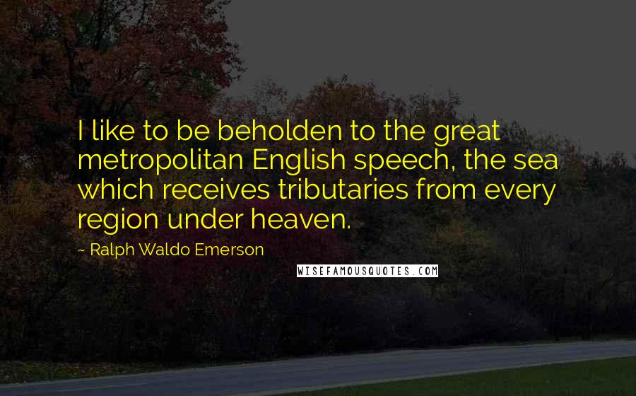 Ralph Waldo Emerson Quotes: I like to be beholden to the great metropolitan English speech, the sea which receives tributaries from every region under heaven.