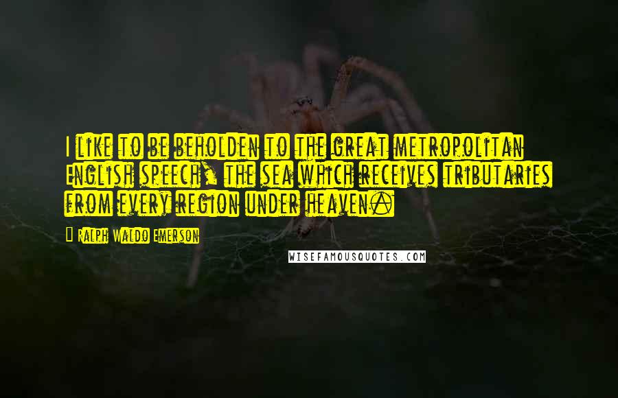 Ralph Waldo Emerson Quotes: I like to be beholden to the great metropolitan English speech, the sea which receives tributaries from every region under heaven.