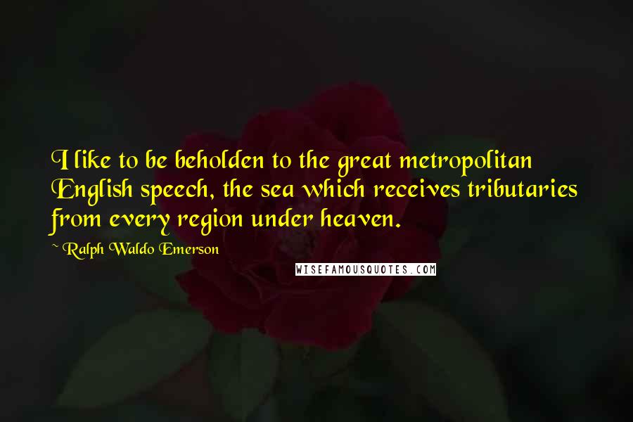 Ralph Waldo Emerson Quotes: I like to be beholden to the great metropolitan English speech, the sea which receives tributaries from every region under heaven.