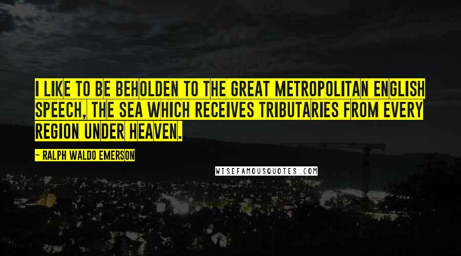 Ralph Waldo Emerson Quotes: I like to be beholden to the great metropolitan English speech, the sea which receives tributaries from every region under heaven.