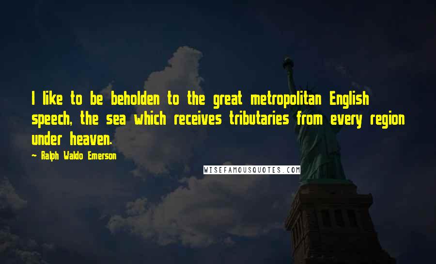 Ralph Waldo Emerson Quotes: I like to be beholden to the great metropolitan English speech, the sea which receives tributaries from every region under heaven.