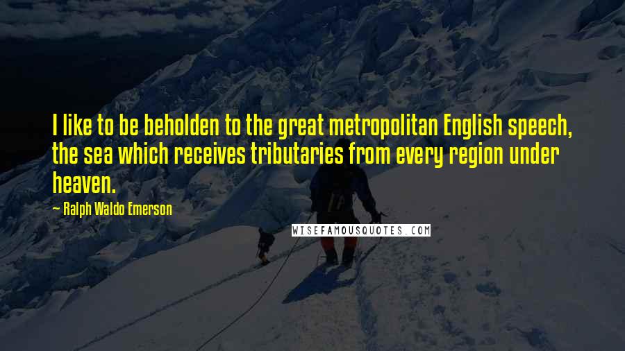 Ralph Waldo Emerson Quotes: I like to be beholden to the great metropolitan English speech, the sea which receives tributaries from every region under heaven.