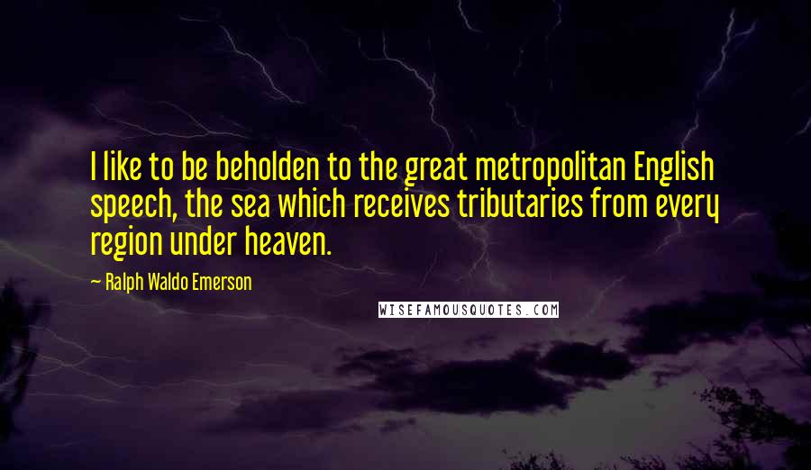 Ralph Waldo Emerson Quotes: I like to be beholden to the great metropolitan English speech, the sea which receives tributaries from every region under heaven.