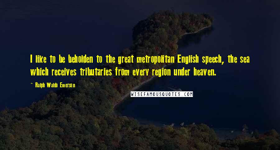 Ralph Waldo Emerson Quotes: I like to be beholden to the great metropolitan English speech, the sea which receives tributaries from every region under heaven.