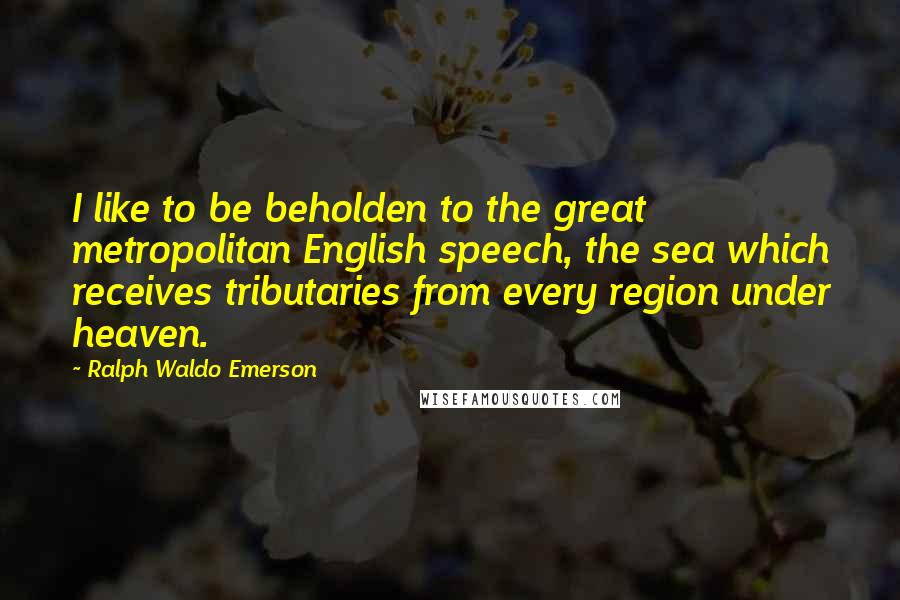 Ralph Waldo Emerson Quotes: I like to be beholden to the great metropolitan English speech, the sea which receives tributaries from every region under heaven.