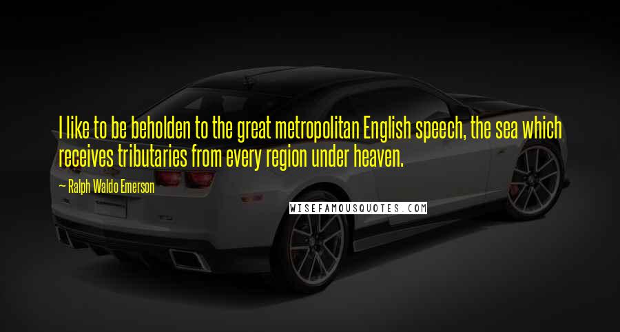 Ralph Waldo Emerson Quotes: I like to be beholden to the great metropolitan English speech, the sea which receives tributaries from every region under heaven.