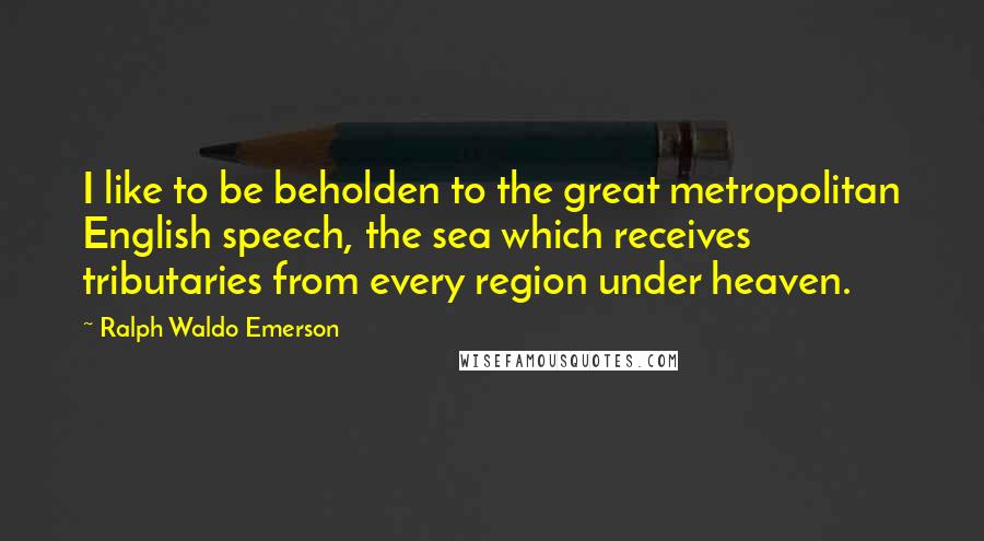Ralph Waldo Emerson Quotes: I like to be beholden to the great metropolitan English speech, the sea which receives tributaries from every region under heaven.