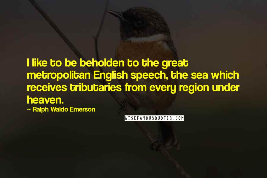 Ralph Waldo Emerson Quotes: I like to be beholden to the great metropolitan English speech, the sea which receives tributaries from every region under heaven.