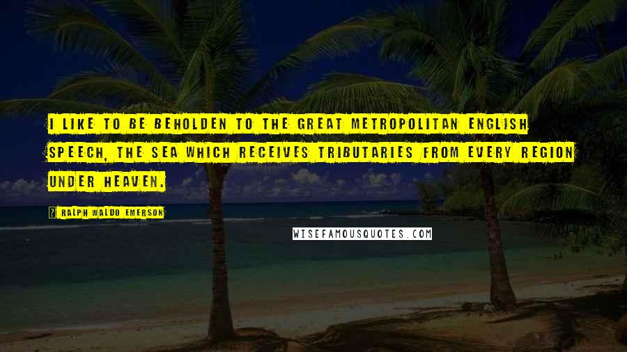 Ralph Waldo Emerson Quotes: I like to be beholden to the great metropolitan English speech, the sea which receives tributaries from every region under heaven.