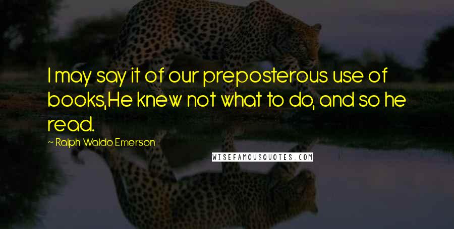 Ralph Waldo Emerson Quotes: I may say it of our preposterous use of books,He knew not what to do, and so he read.