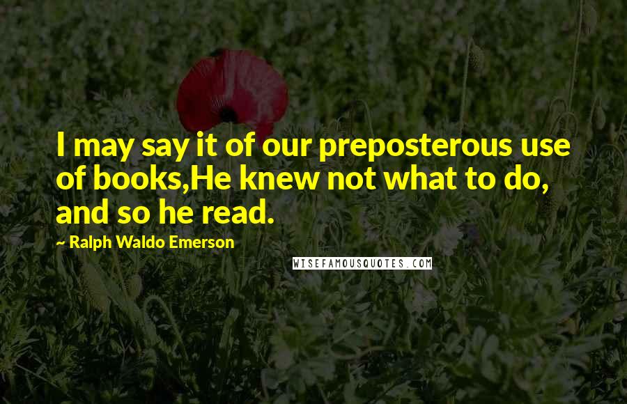 Ralph Waldo Emerson Quotes: I may say it of our preposterous use of books,He knew not what to do, and so he read.