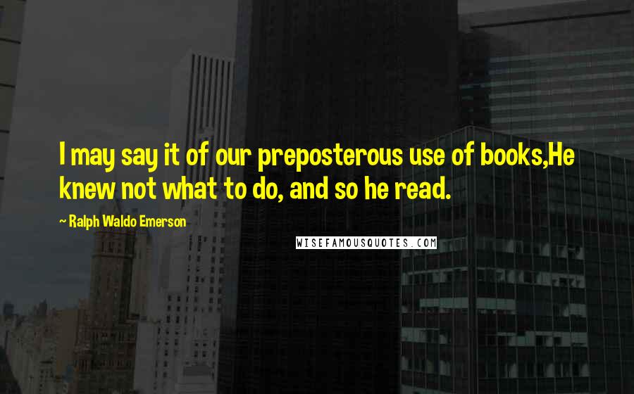 Ralph Waldo Emerson Quotes: I may say it of our preposterous use of books,He knew not what to do, and so he read.