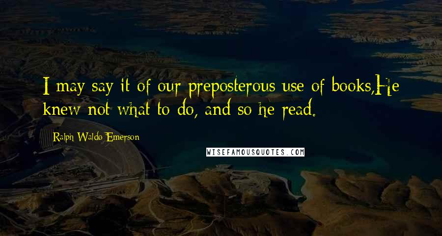 Ralph Waldo Emerson Quotes: I may say it of our preposterous use of books,He knew not what to do, and so he read.