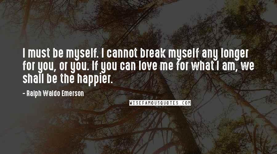 Ralph Waldo Emerson Quotes: I must be myself. I cannot break myself any longer for you, or you. If you can love me for what I am, we shall be the happier.