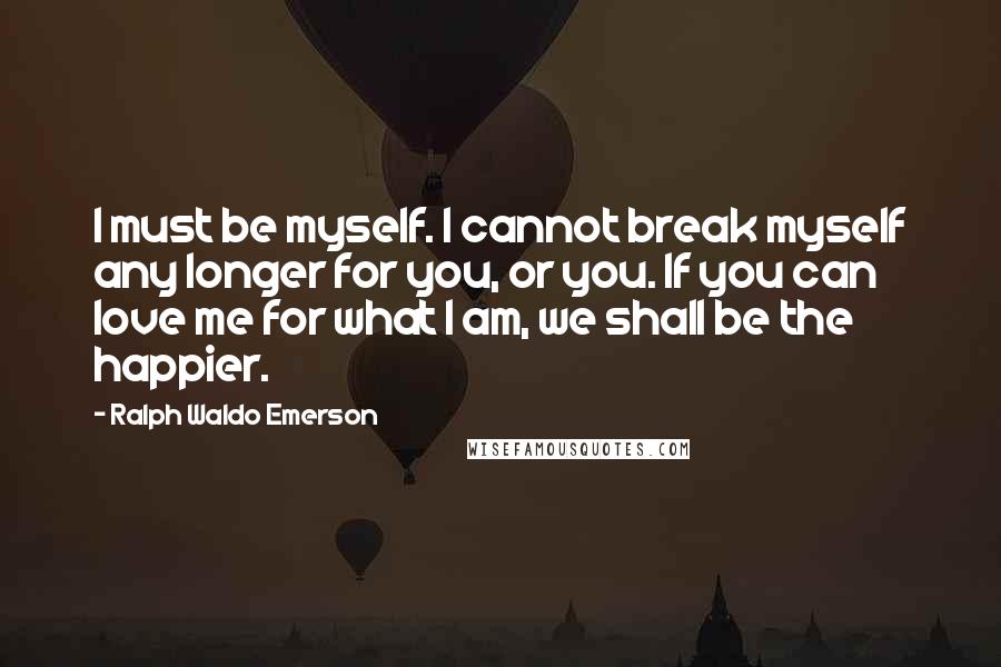 Ralph Waldo Emerson Quotes: I must be myself. I cannot break myself any longer for you, or you. If you can love me for what I am, we shall be the happier.