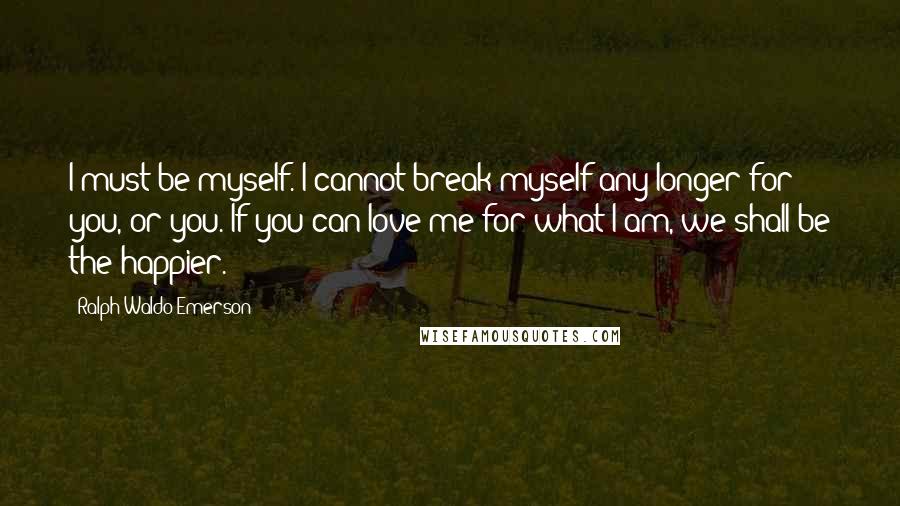 Ralph Waldo Emerson Quotes: I must be myself. I cannot break myself any longer for you, or you. If you can love me for what I am, we shall be the happier.