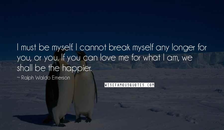 Ralph Waldo Emerson Quotes: I must be myself. I cannot break myself any longer for you, or you. If you can love me for what I am, we shall be the happier.