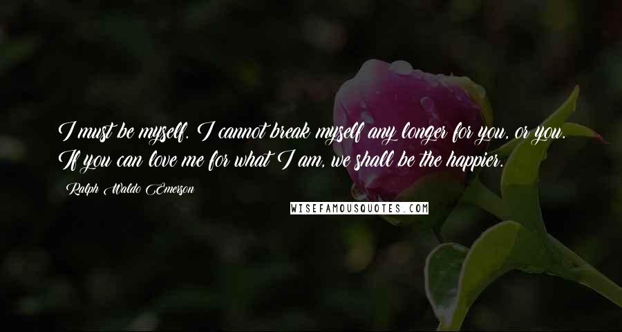 Ralph Waldo Emerson Quotes: I must be myself. I cannot break myself any longer for you, or you. If you can love me for what I am, we shall be the happier.