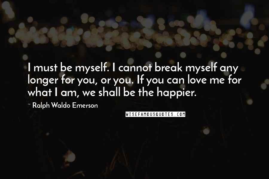 Ralph Waldo Emerson Quotes: I must be myself. I cannot break myself any longer for you, or you. If you can love me for what I am, we shall be the happier.