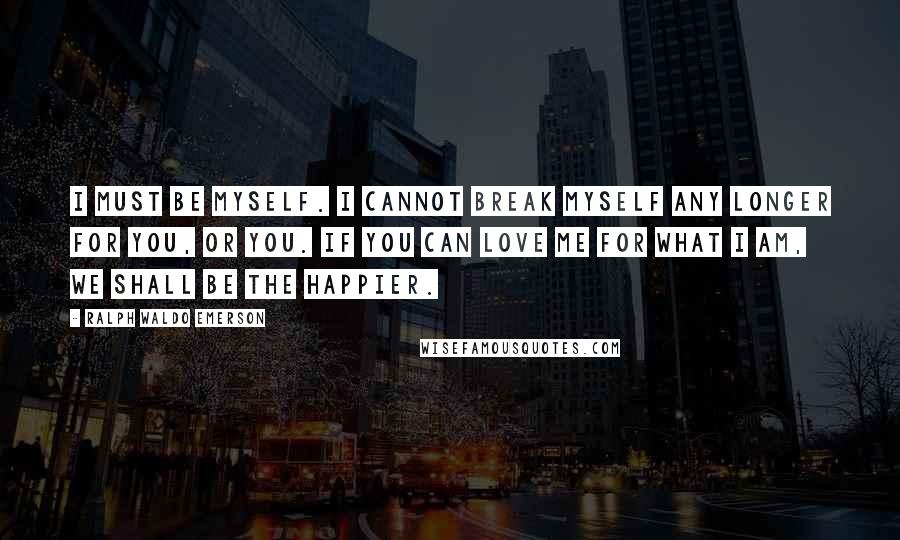 Ralph Waldo Emerson Quotes: I must be myself. I cannot break myself any longer for you, or you. If you can love me for what I am, we shall be the happier.