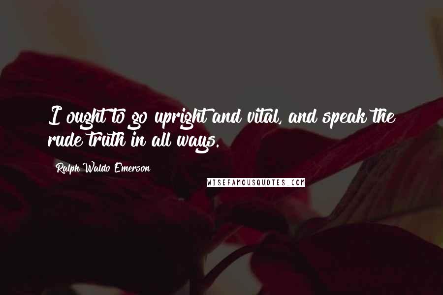 Ralph Waldo Emerson Quotes: I ought to go upright and vital, and speak the rude truth in all ways.