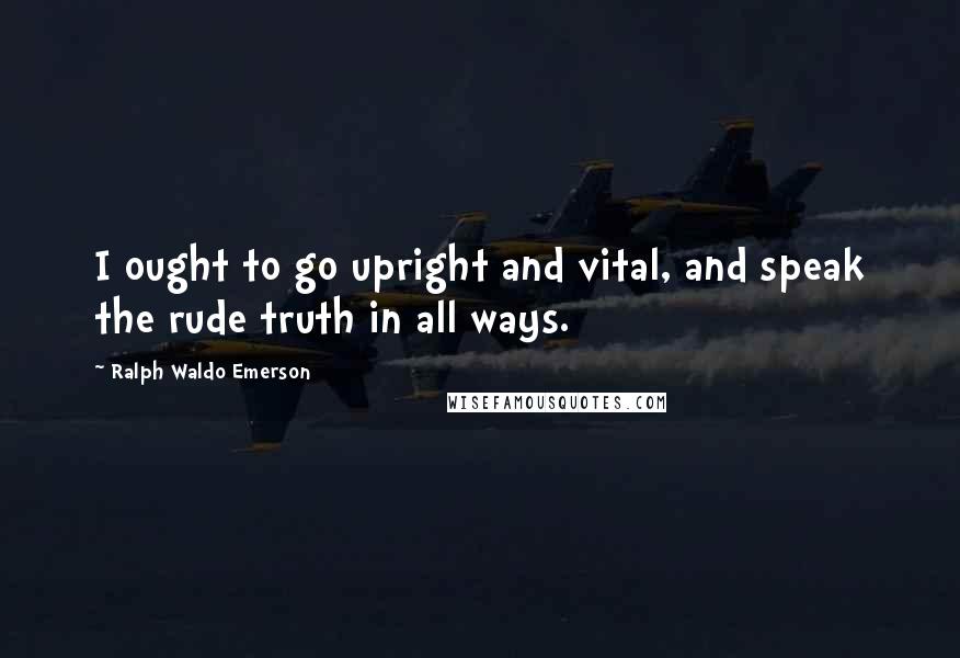 Ralph Waldo Emerson Quotes: I ought to go upright and vital, and speak the rude truth in all ways.