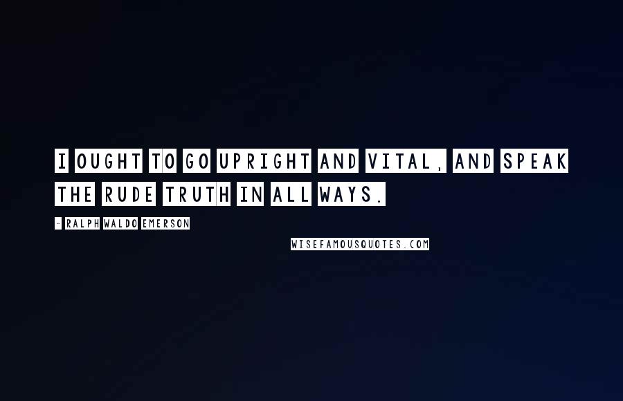Ralph Waldo Emerson Quotes: I ought to go upright and vital, and speak the rude truth in all ways.